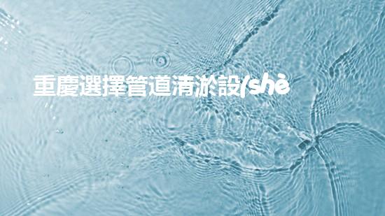 重慶選擇管道清淤設(shè)備管道清淤設(shè)備的選擇與應(yīng)用揭秘！